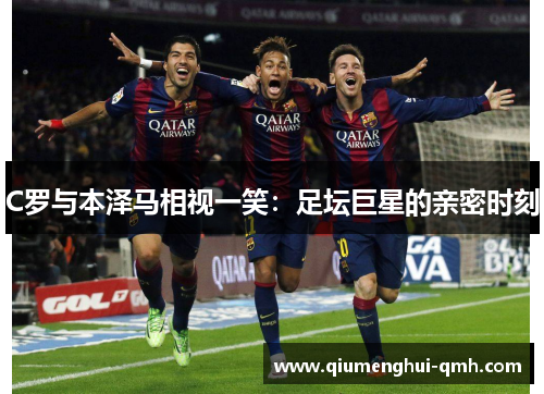 C罗与本泽马相视一笑:足坛巨星的亲密时刻 C罗与本泽马相视一笑:足坛巨星的亲密时刻